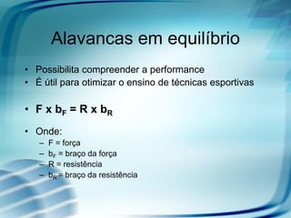 Alavancas em equilíbrio
• Possibilita compreender a performance
• É útil para otimizar o ensino de técnicas esportivas
• F x bF = R x bR
• Onde:
– F = força
– bF = braço da força
– R = resistência
– bR = braço da resistência
 