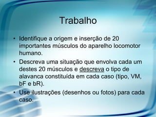 Trabalho
• Identifique a origem e inserção de 20
importantes músculos do aparelho locomotor
humano.
• Descreva uma situação que envolva cada um
destes 20 músculos e descreva o tipo de
alavanca constituída em cada caso (tipo, VM,
bF e bR).
• Use ilustrações (desenhos ou fotos) para cada
caso.
 