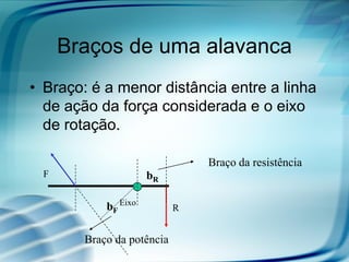 Braços de uma alavanca
• Braço: é a menor distância entre a linha
de ação da força considerada e o eixo
de rotação.
F
Eixo
RbF
bR
Braço da resistência
Braço da potência
 