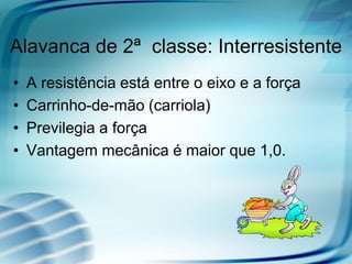 Alavanca de 2ª classe: Interresistente
• A resistência está entre o eixo e a força
• Carrinho-de-mão (carriola)
• Previlegia a força
• Vantagem mecânica é maior que 1,0.
 