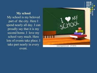 My school
My school is my beloved
part of the city. Here I
spend nearly all day. I can
proudly say that it is my
second home. I love my
school very much. Here
lots of events take place. I
take part nearly in every
event.
 