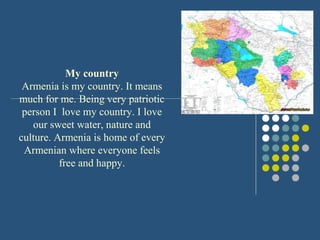 My country
Armenia is my country. It means
much for me. Being very patriotic
person I love my country. I love
our sweet water, nature and
culture. Armenia is home of every
Armenian where everyone feels
free and happy.
 