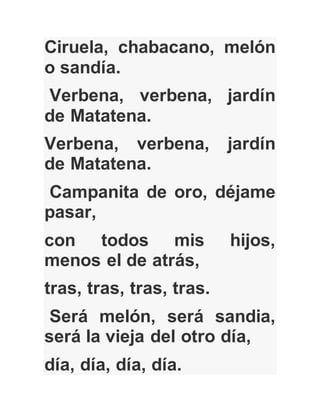 Ciruela, chabacano, melón
o sandía.
Verbena, verbena, jardín
de Matatena.
Verbena, verbena, jardín
de Matatena.
Campanita de oro, déjame
pasar,
con todos mis hijos,
menos el de atrás,
tras, tras, tras, tras.
Será melón, será sandia,
será la vieja del otro día,
día, día, día, día.