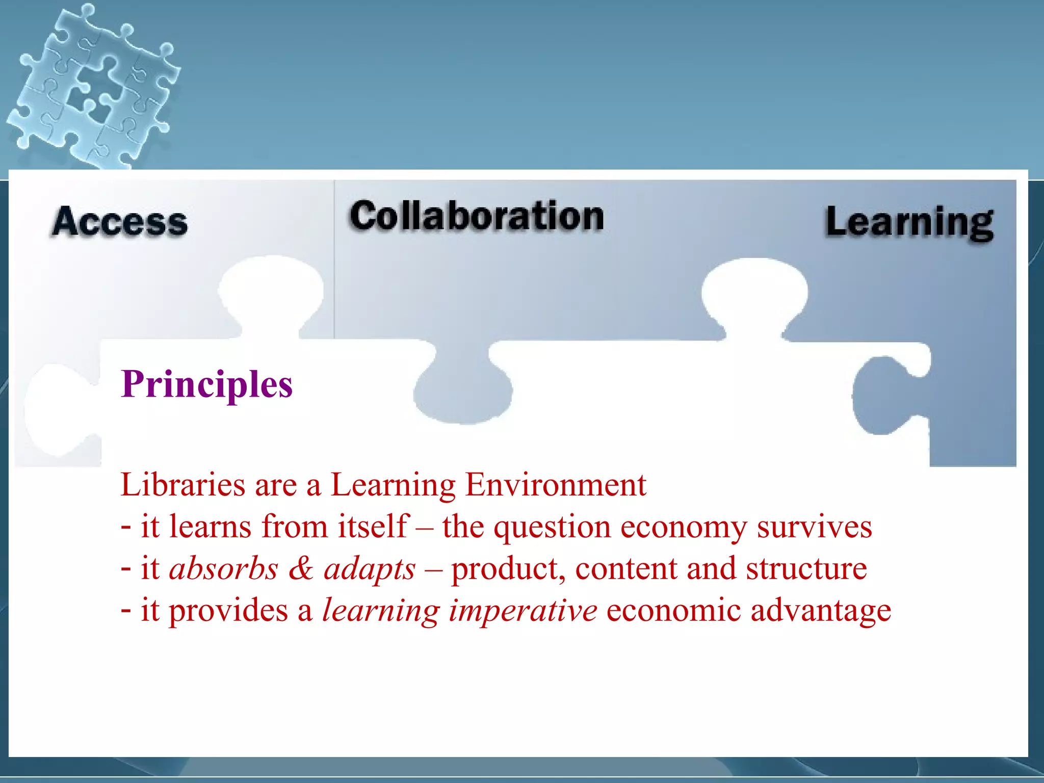 Principles

Libraries are a Learning Environment
- it learns from itself – the question economy survives
- it absorbs & adapts – product, content and structure
- it provides a learning imperative economic advantage
 