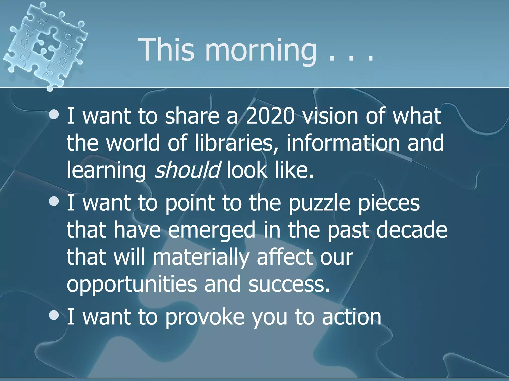 This morning . . .
 I want to share a 2020 vision of what
  the world of libraries, information and
  learning should look like.
 I want to point to the puzzle pieces
  that have emerged in the past decade
  that will materially affect our
  opportunities and success.
 I want to provoke you to action
 