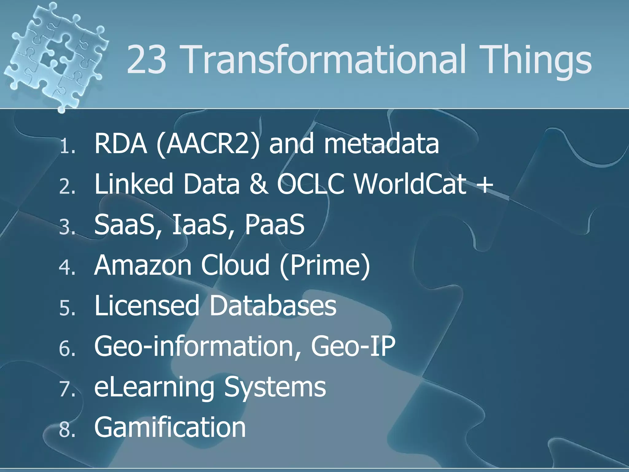 23 Transformational Things

1.   RDA (AACR2) and metadata
2.   Linked Data & OCLC WorldCat +
3.   SaaS, IaaS, PaaS
4.   Amazon Cloud (Prime)
5.   Licensed Databases
6.   Geo-information, Geo-IP
7.   eLearning Systems
8.   Gamification
 