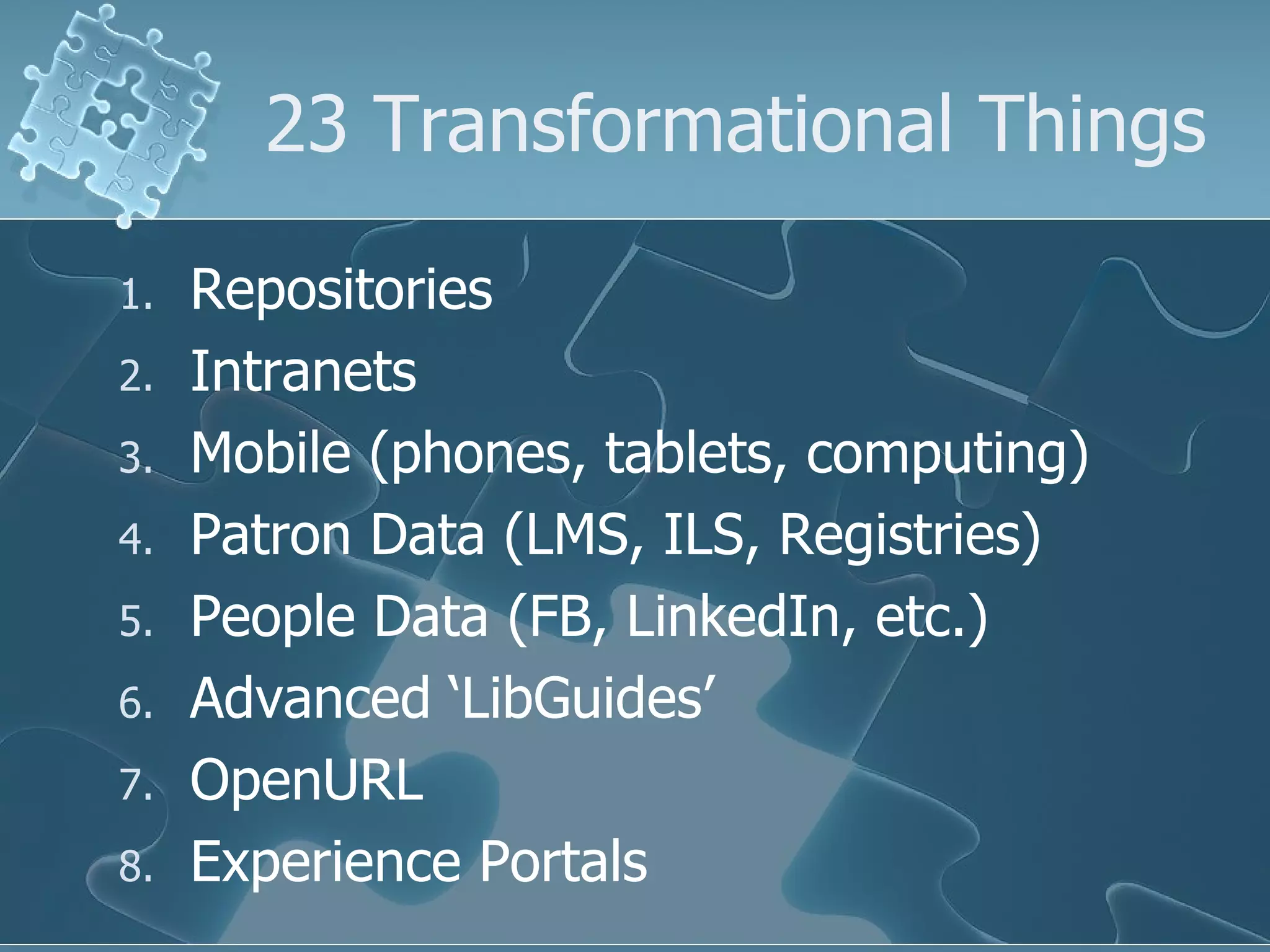 23 Transformational Things

1.   Repositories
2.   Intranets
3.   Mobile (phones, tablets, computing)
4.   Patron Data (LMS, ILS, Registries)
5.   People Data (FB, LinkedIn, etc.)
6.   Advanced ‘LibGuides’
7.   OpenURL
8.   Experience Portals
 