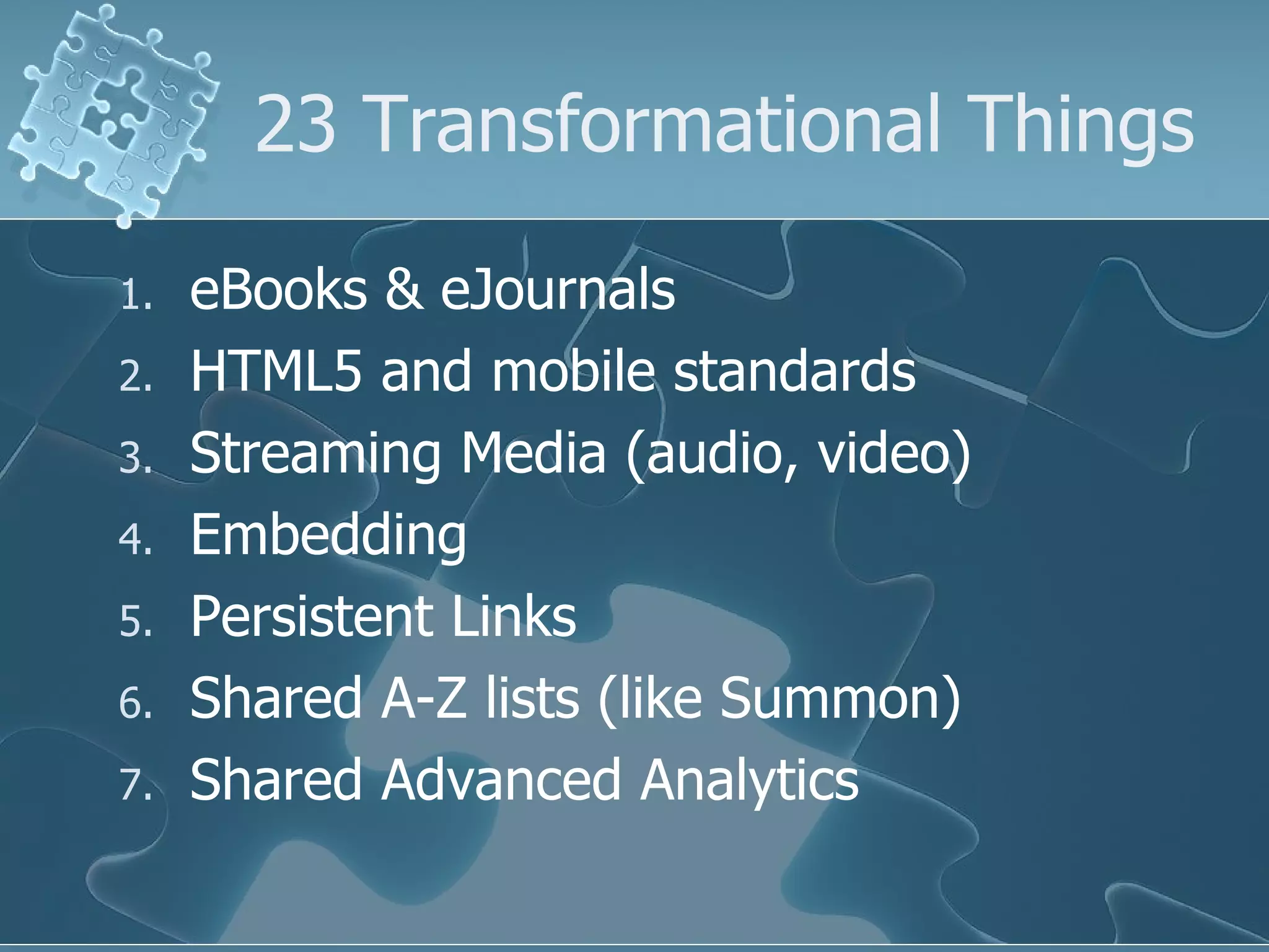 23 Transformational Things

1.   eBooks & eJournals
2.   HTML5 and mobile standards
3.   Streaming Media (audio, video)
4.   Embedding
5.   Persistent Links
6.   Shared A-Z lists (like Summon)
7.   Shared Advanced Analytics
 