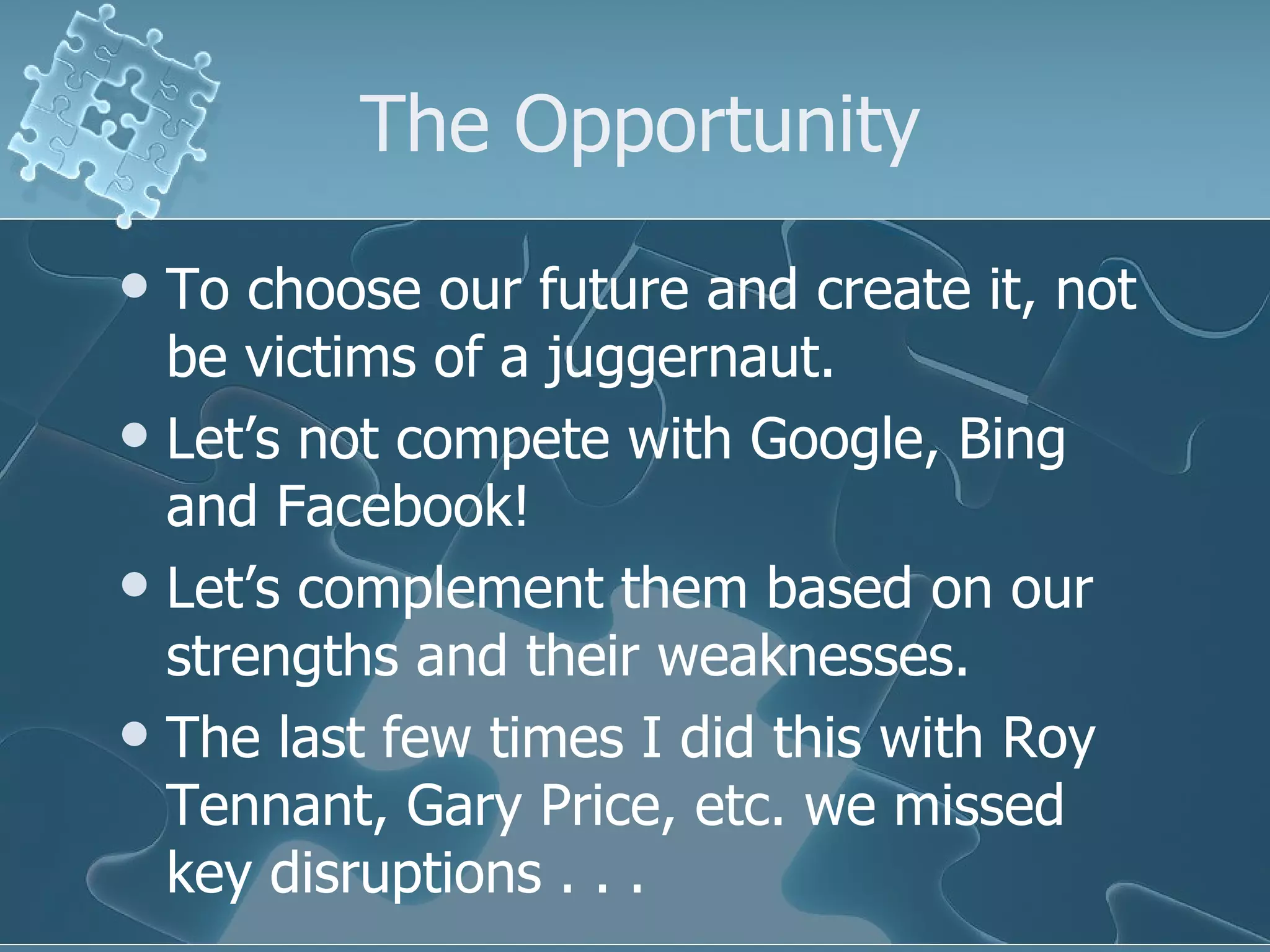 The Opportunity
 To choose our future and create it, not
  be victims of a juggernaut.
 Let’s not compete with Google, Bing
  and Facebook!
 Let’s complement them based on our
  strengths and their weaknesses.
 The last few times I did this with Roy
  Tennant, Gary Price, etc. we missed
  key disruptions . . .
 