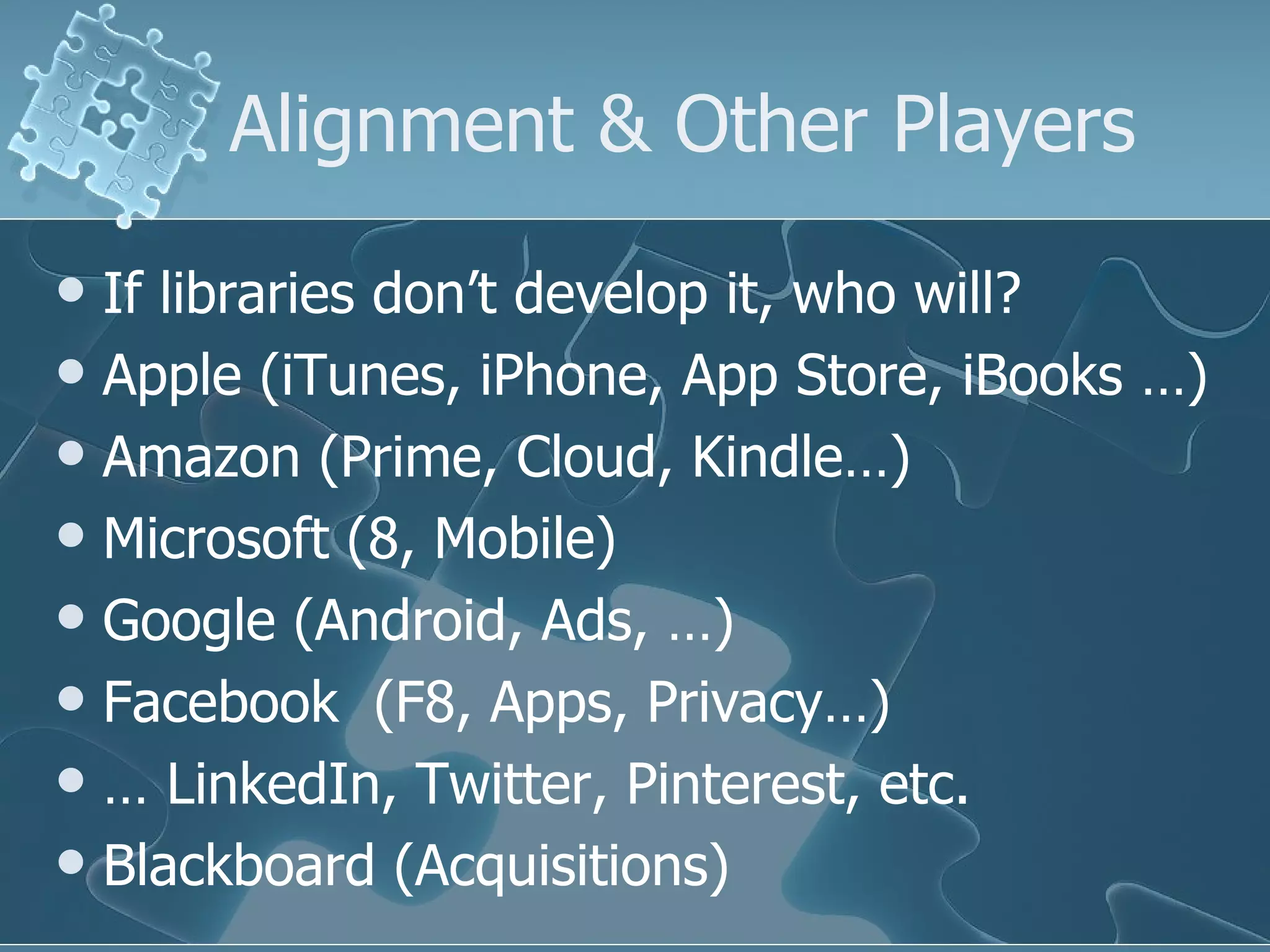 Alignment & Other Players
 If libraries don’t develop it, who will?
 Apple (iTunes, iPhone, App Store, iBooks …)
 Amazon (Prime, Cloud, Kindle…)
 Microsoft (8, Mobile)
 Google (Android, Ads, …)
 Facebook (F8, Apps, Privacy…)
 … LinkedIn, Twitter, Pinterest, etc.
 Blackboard (Acquisitions)
 