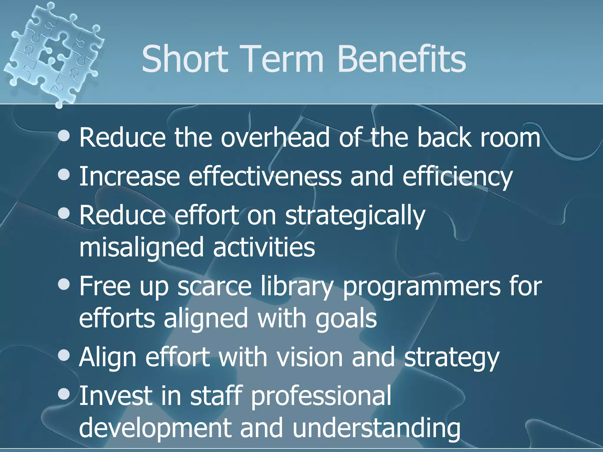 Short Term Benefits
 Reduce the overhead of the back room
 Increase effectiveness and efficiency
 Reduce effort on strategically
  misaligned activities
 Free up scarce library programmers for
  efforts aligned with goals
 Align effort with vision and strategy
 Invest in staff professional
  development and understanding
 