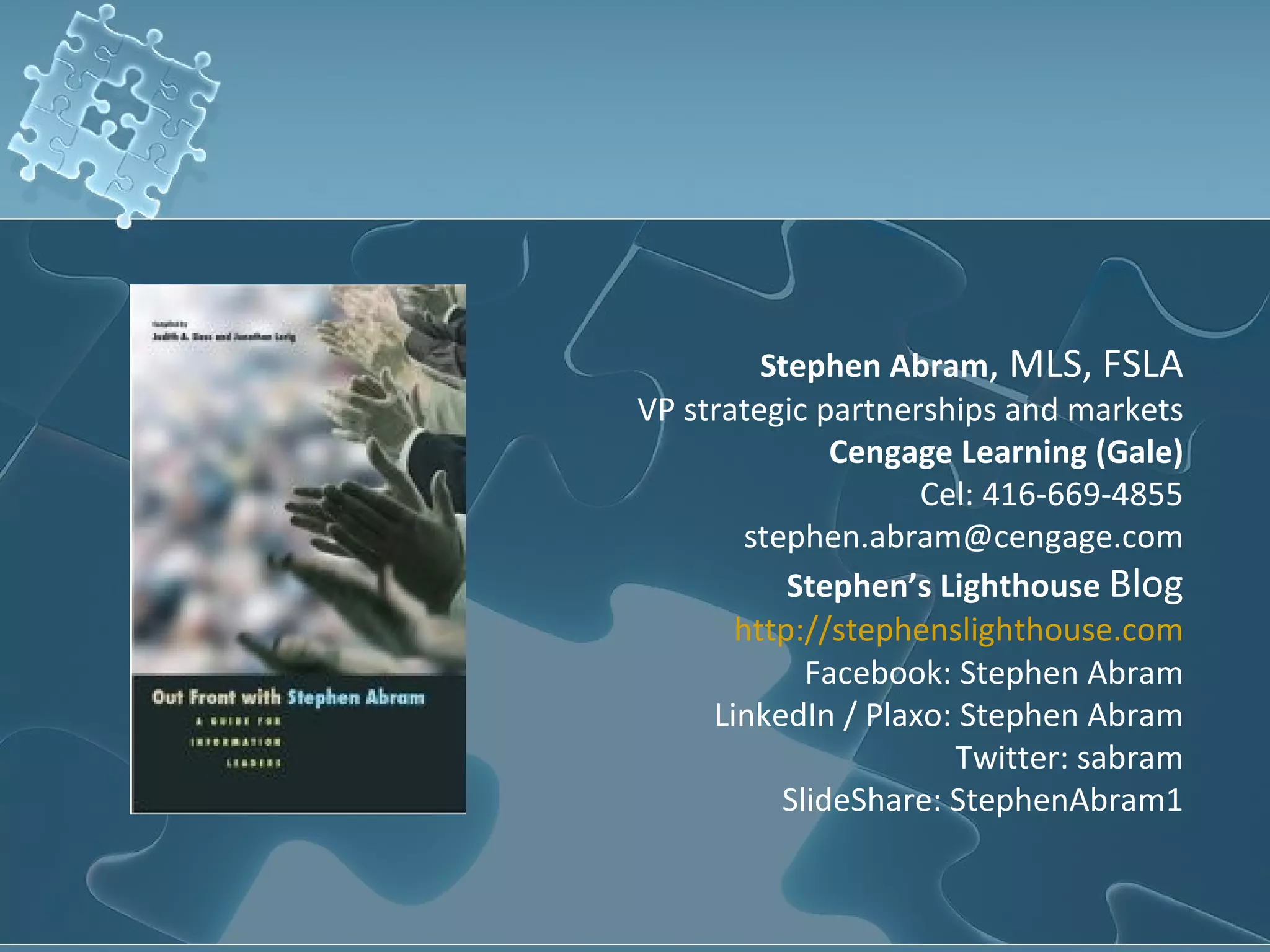Stephen Abram, MLS, FSLA
VP strategic partnerships and markets
               Cengage Learning (Gale)
                    Cel: 416-669-4855
        stephen.abram@cengage.com
           Stephen’s Lighthouse Blog
       http://stephenslighthouse.com
             Facebook: Stephen Abram
     LinkedIn / Plaxo: Stephen Abram
                       Twitter: sabram
           SlideShare: StephenAbram1
 