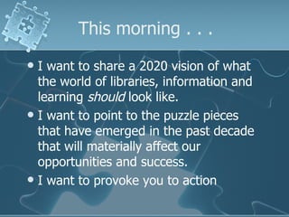 This morning . . .
 I want to share a 2020 vision of what
  the world of libraries, information and
  learning should look like.
 I want to point to the puzzle pieces
  that have emerged in the past decade
  that will materially affect our
  opportunities and success.
 I want to provoke you to action
 