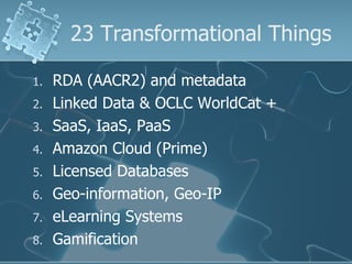 23 Transformational Things

1.   RDA (AACR2) and metadata
2.   Linked Data & OCLC WorldCat +
3.   SaaS, IaaS, PaaS
4.   Amazon Cloud (Prime)
5.   Licensed Databases
6.   Geo-information, Geo-IP
7.   eLearning Systems
8.   Gamification
 