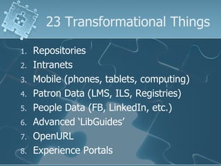 23 Transformational Things

1.   Repositories
2.   Intranets
3.   Mobile (phones, tablets, computing)
4.   Patron Data (LMS, ILS, Registries)
5.   People Data (FB, LinkedIn, etc.)
6.   Advanced ‘LibGuides’
7.   OpenURL
8.   Experience Portals
 