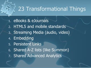 23 Transformational Things

1.   eBooks & eJournals
2.   HTML5 and mobile standards
3.   Streaming Media (audio, video)
4.   Embedding
5.   Persistent Links
6.   Shared A-Z lists (like Summon)
7.   Shared Advanced Analytics
 