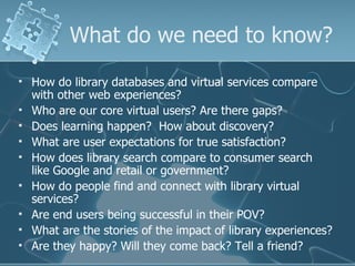 What do we need to know?
   How do library databases and virtual services compare
    with other web experiences?
   Who are our core virtual users? Are there gaps?
   Does learning happen? How about discovery?
   What are user expectations for true satisfaction?
   How does library search compare to consumer search
    like Google and retail or government?
   How do people find and connect with library virtual
    services?
   Are end users being successful in their POV?
   What are the stories of the impact of library experiences?
   Are they happy? Will they come back? Tell a friend?
 