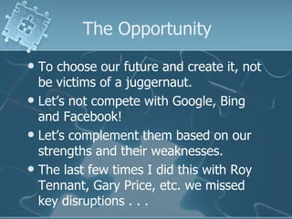 The Opportunity
 To choose our future and create it, not
  be victims of a juggernaut.
 Let’s not compete with Google, Bing
  and Facebook!
 Let’s complement them based on our
  strengths and their weaknesses.
 The last few times I did this with Roy
  Tennant, Gary Price, etc. we missed
  key disruptions . . .
 