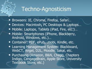 Techno-Agnosticism
   Browsers: IE, Chrome, Firefox, Safari…
   Devices: Macintosh, PC Desktops & Laptops…
   Mobile: Laptops, Tablets (iPad, Fire, etc.)…
   Mobile: Smartphones (iPhone, Blackberry,
    Android, Windows, etc.)…
   Container: PDF, ePub, .mobi, Kindle, etc.
   Learning Management System: Blackboard,
    WebCT, Angel, D2L, Moodle, Sakai, etc.
   Purchasing (Amazon, B&N, Chegg, Chapters
    Indigo, CengageBrain, Apple Store, University
    Textbook Store, etc.)
 