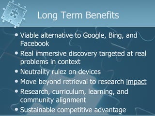Long Term Benefits
 Viable alternative to Google, Bing, and
  Facebook
 Real immersive discovery targeted at real
  problems in context
 Neutrality rulez on devices
 Move beyond retrieval to research impact
 Research, curriculum, learning, and
  community alignment
 Sustainable competitive advantage
 