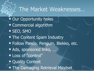 The Market Weaknesses…
 Our Opportunity holes
 Commercial algorithm
 SEO, SMO
 The Content Spam Industry
 Follow Panda, Penguin, Blekko, etc.
 Ads, sponsored links, …
 Loss of “control”
 Quality Context
 The Damaging Retrieval Mindset
 