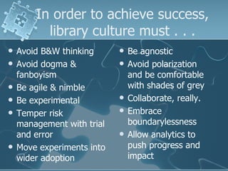 In order to achieve success,
          library culture must . . .
   Avoid B&W thinking         Be agnostic
   Avoid dogma &              Avoid polarization
    fanboyism                   and be comfortable
   Be agile & nimble           with shades of grey
   Be experimental            Collaborate, really.
   Temper risk                Embrace
    management with trial       boundarylessness
    and error                  Allow analytics to
   Move experiments into       push progress and
    wider adoption              impact
 