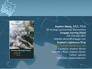 Stephen Abram, MLS, FSLA
VP strategic partnerships and markets
               Cengage Learning (Gale)
                    Cel: 416-669-4855
        stephen.abram@cengage.com
           Stephen’s Lighthouse Blog
       http://stephenslighthouse.com
             Facebook: Stephen Abram
     LinkedIn / Plaxo: Stephen Abram
                       Twitter: sabram
           SlideShare: StephenAbram1
 
