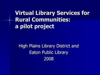 Virtual Library Services for  Rural Communities:  a pilot project High Plains Library District and Eaton Public Library 2008 