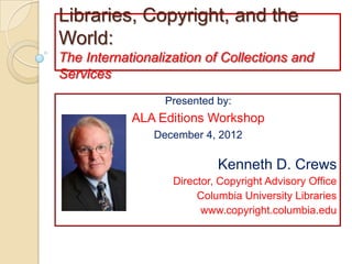 Libraries, Copyright, and the
World:
The Internationalization of Collections and
Services
                  Presented by:
            ALA Editions Workshop
                December 4, 2012

                            Kenneth D. Crews
                   Director, Copyright Advisory Office
                        Columbia University Libraries
                         www.copyright.columbia.edu
 