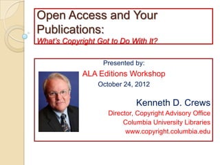Open Access and Your
Publications:
What’s Copyright Got to Do With It?

                   Presented by:
             ALA Editions Workshop
                 October 24, 2012

                             Kenneth D. Crews
                    Director, Copyright Advisory Office
                         Columbia University Libraries
                          www.copyright.columbia.edu
 