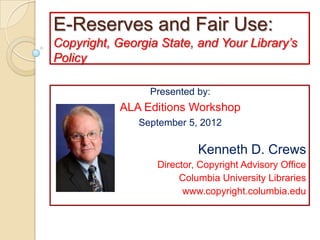 E-Reserves and Fair Use:
Copyright, Georgia State, and Your Library’s
Policy

                 Presented by:
           ALA Editions Workshop
               September 5, 2012

                           Kenneth D. Crews
                  Director, Copyright Advisory Office
                       Columbia University Libraries
                        www.copyright.columbia.edu
 