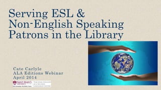 Serving ESL &
Non-English Speaking
Patrons in the Library
Cate Carlyle
ALA Editions Webinar
April 2014
 