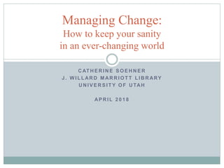 C AT H E R I N E S O E H N E R
J . W I L L AR D M AR R I O T T L I B R ARY
U N I V E R S I T Y O F U TAH
AP R I L 2 0 1 8
Managing Change:
How to keep your sanity
in an ever-changing world
 