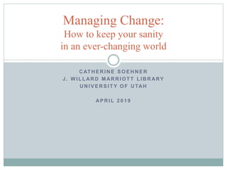 C AT H E R I N E S O E H N E R
J . W I L L AR D M AR R I O T T L I B R ARY
U N I V E R S I T Y O F U TAH
AP R I L 2 0 1 9
Managing Change:
How to keep your sanity
in an ever-changing world
 
