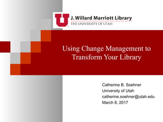 Using Change Management to
Transform Your Library
Catherine B. Soehner
University of Utah
catherine.soehner@utah.edu
March 8, 2017
 