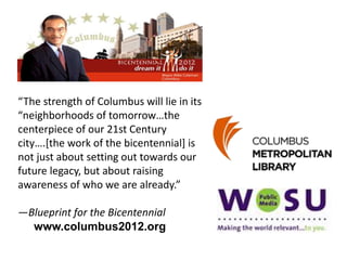 “The strength of Columbus will lie in its
“neighborhoods of tomorrow…the
centerpiece of our 21st Century
city….[the work of the bicentennial] is
not just about setting out towards our
future legacy, but about raising
awareness of who we are already.”
—Blueprint for the Bicentennial
www.columbus2012.org
 
