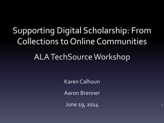 Supporting Digital Scholarship: From
Collections to Online Communities
ALATechSourceWorkshop
Karen Calhoun
Aaron Brenner
June 19, 2014 1
 
