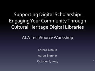 Supporting Digital Scholarship: 
Engaging Your Community Through 
Cultural Heritage Digital Libraries 
ALA TechSource Workshop 
Karen Calhoun 
Aaron Brenner 
October 8, 2014 1 
 