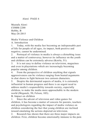 Alawi PAGE 6
Mustafa Alawi
COMM-2200
Hobbe, B
May-26-2015
Media Violence and Children
A. Introduction
1. Today, with the media fast becoming an indispensable part
of life for people of all ages, its impact, both positive and
negative, cannot be undermined.
2. Portrayal of violence in media is always a disturbing issue
and a matter of controversy; however its influence on the youth
and children can be extremely adverse (Kotrla, 51).
3. It is not easy to define violence on television, magazines
and even in playstations which are increasingly becoming
popular among children.
4. From the perspective of children anything that signals
aggressiveness can be violence ranging from heated arguments
in chat shows to fight between two cartoon characters.
5. Despite the detrimental aspects of media, it is extremely
influential in human progress and there is an urgent need to
address media’s responsibility towards society, especially
children, to make the media more approachable in the modern
world (Meganck, 50; Felson, 103).
B. Impact on children
1. Since the advent of television and video games for
children, it has become a matter of concern for parents, teachers
and psychologists regarding the impact of media violence on
children considering the fact that young children are inclined
toward emulating the actions depicted on television.
2. Research has shown that there are three major impacts on
children: First, children become emotionally immune to the pain
 