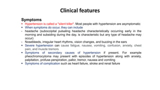 Clinical features
Symptoms
 Hypertension is called a "silent killer". Most people with hypertension are asymptomatic
 When symptoms do occur, they can include
- headache (suboccipital pulsating headache characteristically occurring early in the
morning and subsiding during the day, is characteristic but any type of headache may
occur)
- Nosebleeds, irregular heart rhythms, vision changes, and buzzing in the ears
 Severe hypertension can cause fatigue, nausea, vomiting, confusion, anxiety, chest
pain, and muscle tremors
 Symptoms of secondary causes of hypertension if present. For example
pheochromocytoma may present with episodes of hypertension along with anxiety,
palpitation, profuse perspiration, pallor, tremor, nausea and vomiting
 Symptoms of complication such as heart failure, stroke and renal failure
 