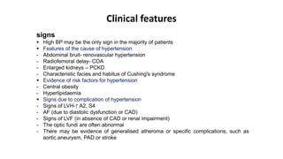 Clinical features
signs
 High BP may be the only sign in the majority of patients
 Features of the cause of hypertension
- Abdominal bruit- renovascular hypertension
- Radiofemoral delay- COA
- Enlarged kidneys – PCKD
- Characteristic facies and habitus of Cushing's syndrome
 Evidence of risk factors for hypertension
- Central obesity
- Hyperlipidaemia
 Signs due to complication of hypertension
- Signs of LVH-↑ A2, S4
- AF (due to diastolic dysfunction or CAD)
- Signs of LVF (in absence of CAD or renal impairment)
- The optic fundi are often abnormal
- There may be evidence of generalised atheroma or specific complications, such as
aortic aneurysm, PAD or stroke
 