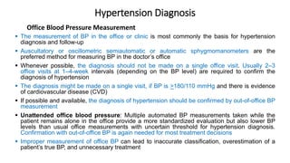 Hypertension Diagnosis
 The measurement of BP in the office or clinic is most commonly the basis for hypertension
diagnosis and follow-up
 Auscultatory or oscillometric semiautomatic or automatic sphygmomanometers are the
preferred method for measuring BP in the doctor’s office
 Whenever possible, the diagnosis should not be made on a single office visit. Usually 2–3
office visits at 1–4-week intervals (depending on the BP level) are required to confirm the
diagnosis of hypertension
 The diagnosis might be made on a single visit, if BP is >180/110 mmHg and there is evidence
of cardiovascular disease (CVD)
 If possible and available, the diagnosis of hypertension should be confirmed by out-of-office BP
measurement
 Unattended office blood pressure: Multiple automated BP measurements taken while the
patient remains alone in the office provide a more standardized evaluation but also lower BP
levels than usual office measurements with uncertain threshold for hypertension diagnosis.
Confirmation with out-of-office BP is again needed for most treatment decisions
 Improper measurement of office BP can lead to inaccurate classification, overestimation of a
patient’s true BP, and unnecessary treatment
Office Blood Pressure Measurement
 