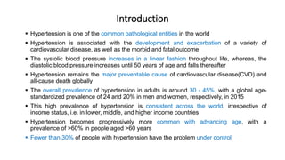 Introduction
 Hypertension is one of the common pathological entities in the world
 Hypertension is associated with the development and exacerbation of a variety of
cardiovascular disease, as well as the morbid and fatal outcome
 The systolic blood pressure increases in a linear fashion throughout life, whereas, the
diastolic blood pressure increases until 50 years of age and falls thereafter
 Hypertension remains the major preventable cause of cardiovascular disease(CVD) and
all-cause death globally
 The overall prevalence of hypertension in adults is around 30 - 45%, with a global age-
standardized prevalence of 24 and 20% in men and women, respectively, in 2015
 This high prevalence of hypertension is consistent across the world, irrespective of
income status, i.e. in lower, middle, and higher income countries
 Hypertension becomes progressively more common with advancing age, with a
prevalence of >60% in people aged >60 years
 Fewer than 30% of people with hypertension have the problem under control
 