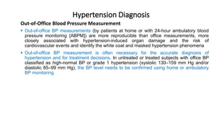Hypertension Diagnosis
 Out-of-office BP measurements (by patients at home or with 24-hour ambulatory blood
pressure monitoring [ABPM]) are more reproducible than office measurements, more
closely associated with hypertension-induced organ damage and the risk of
cardiovascular events and identify the white coat and masked hypertension phenomena
 Out-of-office BP measurement is often necessary for the accurate diagnosis of
hypertension and for treatment decisions. In untreated or treated subjects with office BP
classified as high-normal BP or grade 1 hypertension (systolic 130–159 mm Hg and/or
diastolic 85–99 mm Hg), the BP level needs to be confirmed using home or ambulatory
BP monitoring
Out-of-Office Blood Pressure Measurement
 