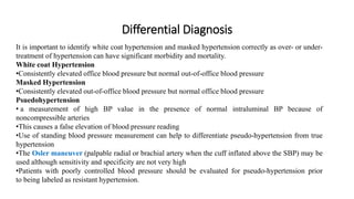 Differential Diagnosis
It is important to identify white coat hypertension and masked hypertension correctly as over- or under-
treatment of hypertension can have significant morbidity and mortality.
White coat Hypertension
•Consistently elevated office blood pressure but normal out-of-office blood pressure
Masked Hypertension
•Consistently elevated out-of-office blood pressure but normal office blood pressure
Psuedohypertension
• a measurement of high BP value in the presence of normal intraluminal BP because of
noncompressible arteries
•This causes a false elevation of blood pressure reading
•Use of standing blood pressure measurement can help to differentiate pseudo-hypertension from true
hypertension
•The Osler maneuver (palpable radial or brachial artery when the cuff inflated above the SBP) may be
used although sensitivity and specificity are not very high
•Patients with poorly controlled blood pressure should be evaluated for pseudo-hypertension prior
to being labeled as resistant hypertension.
 