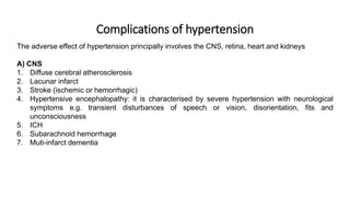 Complications of hypertension
The adverse effect of hypertension principally involves the CNS, retina, heart and kidneys
A) CNS
1. Diffuse cerebral atherosclerosis
2. Lacunar infarct
3. Stroke (ischemic or hemorrhagic)
4. Hypertensive encephalopathy: it is characterised by severe hypertension with neurological
symptoms e.g. transient disturbances of speech or vision, disorientation, fits and
unconsciousness
5. ICH
6. Subarachnoid hemorrhage
7. Muti-infarct dementia
 