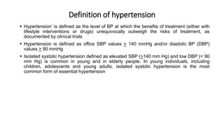 Definition of hypertension
 Hypertension’ is defined as the level of BP at which the benefits of treatment (either with
lifestyle interventions or drugs) unequivocally outweigh the risks of treatment, as
documented by clinical trials
 Hypertension is defined as office SBP values > 140 mmHg and/or diastolic BP (DBP)
values > 90 mmHg
 Isolated systolic hypertension defined as elevated SBP (>140 mm Hg) and low DBP (< 90
mm Hg) is common in young and in elderly people. In young individuals, including
children, adolescents and young adults, isolated systolic hypertension is the most
common form of essential hypertension
 