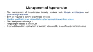 Management of hypertension
 The management of hypertension typically involves both lifestyle modifications and
pharmacologic therapies
 Both are required to achieve target blood pressure
 Lifestyle modifications are initiated before pharmacologic interventions unless:
- The blood pressure is stage 2
- Target organ disease is present, or
- A comorbid condition exists which is favorably influenced by a specific antihypertensive drug
 