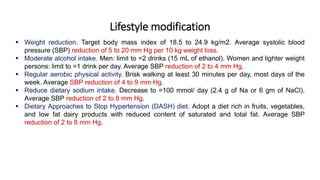 Lifestyle modification
 Weight reduction. Target body mass index of 18.5 to 24.9 kg/m2. Average systolic blood
pressure (SBP) reduction of 5 to 20 mm Hg per 10 kg weight loss.
 Moderate alcohol intake. Men: limit to =2 drinks (15 mL of ethanol). Women and lighter weight
persons: limit to =1 drink per day. Average SBP reduction of 2 to 4 mm Hg.
 Regular aerobic physical activity. Brisk walking at least 30 minutes per day, most days of the
week. Average SBP reduction of 4 to 9 mm Hg.
 Reduce dietary sodium intake. Decrease to =100 mmol/ day (2.4 g of Na or 6 gm of NaCl).
Average SBP reduction of 2 to 8 mm Hg.
 Dietary Approaches to Stop Hypertension (DASH) diet. Adopt a diet rich in fruits, vegetables,
and low fat dairy products with reduced content of saturated and total fat. Average SBP
reduction of 2 to 8 mm Hg.
 