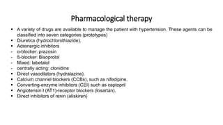 Pharmacological therapy
 A variety of drugs are available to manage the patient with hypertension. These agents can be
classified into seven categories (prototypes)
 Diuretics (hydrochlorothiazide).
 Adrenergic inhibitors
- α-blocker: prazosin
- ß-blocker: Bisoprolol
- Mixed: labetalol
- centrally acting: clonidine
 Direct vasodilators (hydralazine).
 Calcium channel blockers (CCBs), such as nifedipine.
 Converting-enzyme inhibitors (CEI) such as captopril
 Angiotensin I (AT1)-receptor blockers (losartan).
 Direct inhibitors of renin (aliskiren)
 